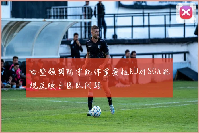 哈登强调防守纪律重要性KD对SGA犯规反映出团队问题