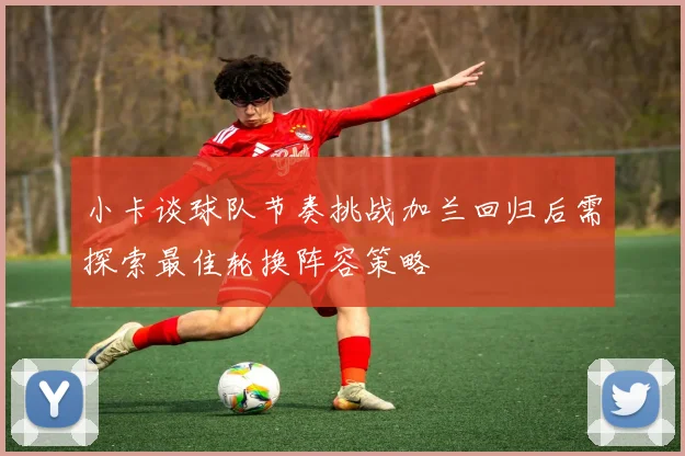 小卡谈球队节奏挑战加兰回归后需探索最佳轮换阵容策略