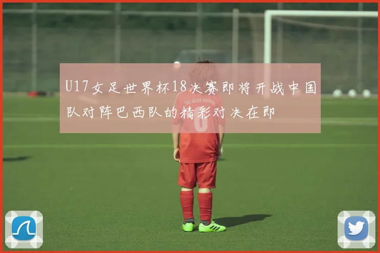 U17女足世界杯18决赛即将开战中国队对阵巴西队的精彩对决在即