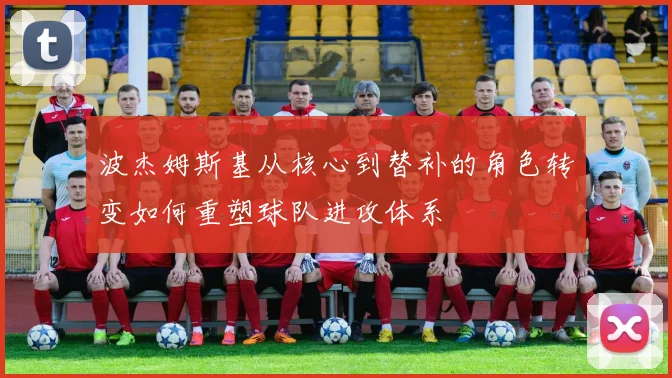 波杰姆斯基从核心到替补的角色转变如何重塑球队进攻体系
