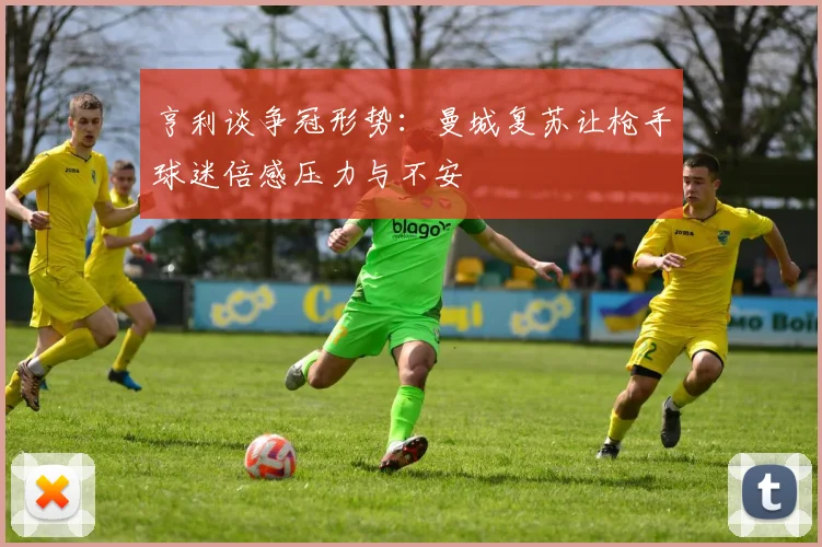 亨利谈争冠形势：曼城复苏让枪手球迷倍感压力与不安