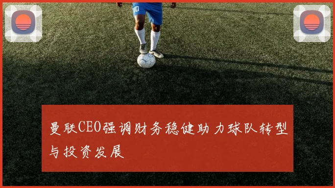 曼联CEO强调财务稳健助力球队转型与投资发展