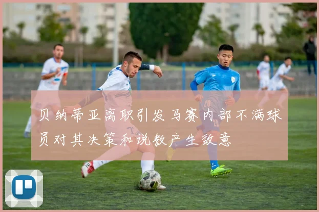贝纳蒂亚离职引发马赛内部不满球员对其决策和说教产生敌意