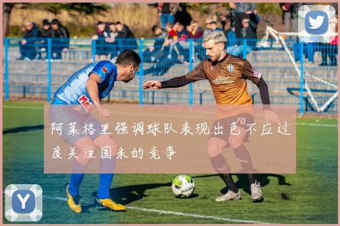 阿莱格里强调球队表现出色不应过度关注国米的竞争