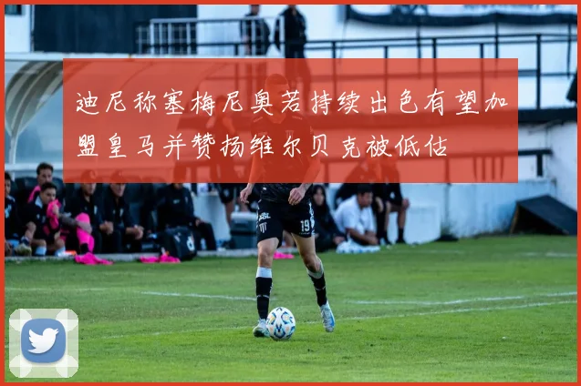 迪尼称塞梅尼奥若持续出色有望加盟皇马并赞扬维尔贝克被低估