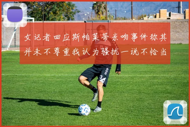 女记者回应斯帕莱蒂亲吻事件称其并未不尊重我认为骚扰一说不恰当