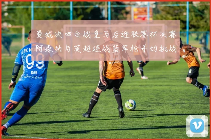 曼城次回合战皇马后迎联赛杯决赛阿森纳与英超连战蓝军枪手的挑战