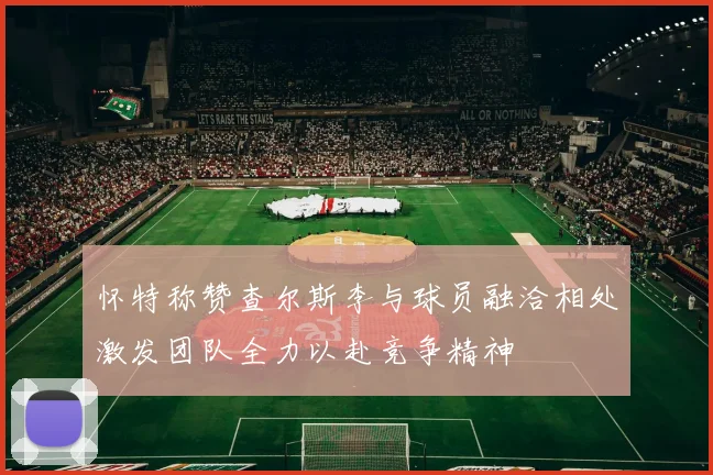 怀特称赞查尔斯李与球员融洽相处激发团队全力以赴竞争精神